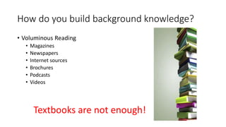 How do you build background knowledge?
• Voluminous Reading
• Magazines
• Newspapers
• Internet sources
• Brochures
• Podcasts
• Videos
Textbooks are not enough!
 