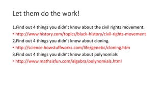 Let them do the work!
1.Find out 4 things you didn’t know about the civil rights movement.
• http://www.history.com/topics/black-history/civil-rights-movement
2.Find out 4 things you didn’t know about cloning.
• http://science.howstuffworks.com/life/genetic/cloning.htm
3.Find out 4 things you didn’t know about polynomials
• http://www.mathsisfun.com/algebra/polynomials.html
 