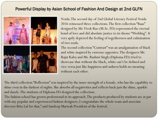 Powerful Display by Asian School of Fashion And Design at 2nd GLFN
Noida:The second day of 2nd Global Literary Festival Noida
2016 witnessed three collections.The first collection “Raas”
designed by Mr.Vivek Rao (M.Sc. FD) represented the eternal
bond of love and did absolute justice to its theme “Wedding”. It
very aptly depicted the feeling of togetherness and culmination
of two souls.
The second collection “Contrast” was an amalgamation of black
and white inspired by extreme opposites.The designers Mr.
Rajat Kalra and Ms. Rashmi Singh (Diploma FD) tried to
showcase that without the black, white can’t be defined and
vice-versa just like happiness and sadness holds no meaning
without each other.
The third collection “Reflection” was inspired by the inner strength of a female, who has the capability to
shine even in the darkest of nights. She absorbs all negativities and reflects back just the shine, sparkle
and dazzle.The students of Diploma FD designed the collection.
The fashion school has grown professional in its approach.The products produced by students are at par
with any popular and experienced fashion designers, I congratulate the whole team and associate
director Ritu Lal for that,” said Sandeep Marwah President of the festival.
 