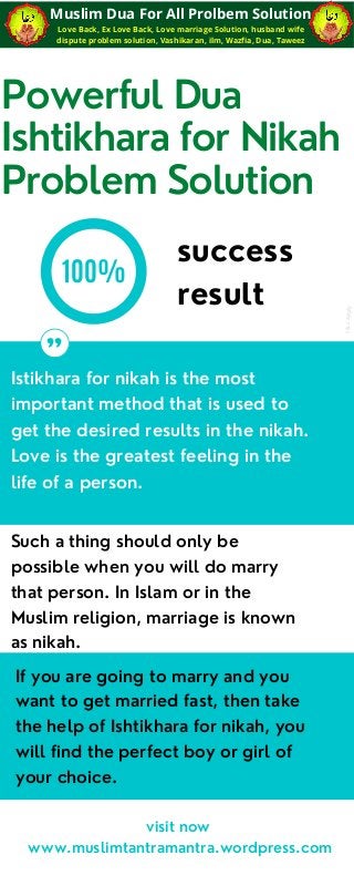 Powerful Dua
Ishtikhara for Nikah
Problem Solution
100%
Istikhara for nikah is the most
important method that is used to
get the desired results in the nikah.
Love is the greatest feeling in the
life of a person.
"
success
result
visit now
www.muslimtantramantra.wordpress.com
Such a thing should only be
possible when you will do marry
that person. In Islam or in the
Muslim religion, marriage is known
as nikah.
If you are going to marry and you
want to get married fast, then take
the help of Ishtikhara for nikah, you
will find the perfect boy or girl of
your choice.
Love Back, Ex Love Back, Love marriage Solution, husband wife
dispute problem solution, Vashikaran, ilm, Wazfia, Dua, Taweez
Muslim Dua For All Prolbem Solution
t
&
c
appl
y
 