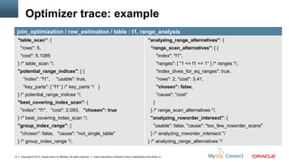 Optimizer trace: example
     join_optimization / row_estimation / table : t1, range_analysis
     "table_scan": {                                                                                                             "analyzing_range_alternatives": {
      "rows": 5,                                                                                                                    "range_scan_alternatives": [ {
      "cost": 5.1085                                                                                                                      "index": "f1",
     } /* table_scan */,                                                                                                                  "ranges": [ "1 <= f1 <= 1“ ] /* ranges */,
     "potential_range_indices": [ {                                                                                                       "index_dives_for_eq_ranges": true,
        "index": "f1",                  "usable": true,                                                                                   "rows": 2, "cost": 3.41,
        "key_parts": [ "f1“ ] /* key_parts */ }                                                                                           "chosen": false,
     ] /* potential_range_indices */,                                                                                                     "cause": "cost"
     "best_covering_index_scan": {                                                                                                    }
      "index": "f1", "cost": 2.093, "chosen": true                                                                                  ] /* range_scan_alternatives */,
     } /* best_covering_index_scan */,                                                                                              "analyzing_roworder_intersect": {
     "group_index_range": {                                                                                                           "usable": false, "cause": "too_few_roworder_scans"
      "chosen": false, "cause": "not_single_table"                                                                                  } /* analyzing_roworder_intersect */
     } /* group_index_range */,                                                                                                  } /* analyzing_range_alternatives */


10    Copyright © 2012, Oracle and/or its affiliates. All rights reserved.   Insert Information Protection Policy Classification from Slide 12
 