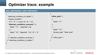 Optimizer trace: example
     join_optimization / plan refinement
     {                                                                                                                               {
            "attaching_conditions_to_tables": {                                                                                          "refine_plan": [
            "original_condition":                                                                                                         {
              "((`t1`.`f1` = 1) and (`t2`.`f2` = 1))",                                                                                        "table": "`t1`"
             "attached_conditions_summary": [ {                                                                                           },
                  "table": "`t1`", "attached": null                                                                                       {
              }, {                                                                                                                            "table": "`t2`",
                  "table": "`t2`", "attached": "(`t2`.`f2` = 1)"                                                                              "access_type": "table_scan"
              }                                                                                                                           }
            ] /* attached_conditions_summary */                                                                                          ] /* refine_plan */
         } /* attaching_conditions_to_tables */                                                                                      }
     },




12        Copyright © 2012, Oracle and/or its affiliates. All rights reserved.   Insert Information Protection Policy Classification from Slide 12
 