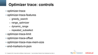 Optimizer trace: controls
  optimizer-trace
  optimizer-trace-features
          – greedy_search
          – range_optimizer
          – dynamic_range
          – repeated_subselect
  optimizer-trace-limit
  optimizer-trace-offset
  optimizer-trace-max-mem-size
  end-markers-in-json

13   Copyright © 2012, Oracle and/or its affiliates. All rights reserved.   Insert Information Protection Policy Classification from Slide 12
 