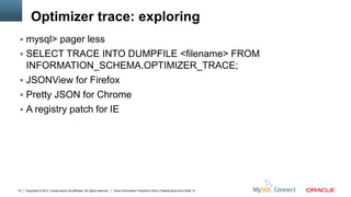 Optimizer trace: exploring
  mysql> pager less
  SELECT TRACE INTO DUMPFILE <filename> FROM
   INFORMATION_SCHEMA.OPTIMIZER_TRACE;
  JSONView for Firefox
  Pretty JSON for Chrome
  A registry patch for IE




14   Copyright © 2012, Oracle and/or its affiliates. All rights reserved.   Insert Information Protection Policy Classification from Slide 12
 