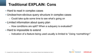 Traditional EXPLAIN: Cons
  Hard to read in complex cases
  Unclear/non-obvious query structure in complex cases
          – Could take quite some time to see what’s going on
  Limited information about query plan
          – How conditions are split? When a subquery is evaluated?
  Hard to impossible to extend
          – Indication of a feature being used usually is limited to “Using <something>”




17   Copyright © 2012, Oracle and/or its affiliates. All rights reserved.   Insert Information Protection Policy Classification from Slide 12
 