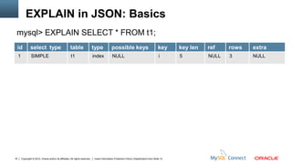 EXPLAIN in JSON: Basics
 mysql> EXPLAIN SELECT * FROM t1;
     id          select type                            table                   type            possible keys                               key     key len   ref    rows   extra
     1            SIMPLE                                 t1                     index           NULL                                         i      5         NULL   3      NULL




18       Copyright © 2012, Oracle and/or its affiliates. All rights reserved.   Insert Information Protection Policy Classification from Slide 12
 