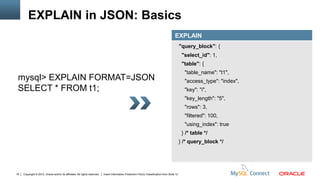 EXPLAIN in JSON: Basics
                                                                                                                                          EXPLAIN
                                                                                                                                                "query_block": {
                                                                                                                                                 "select_id": 1,
                                                                                                                                                 "table": {
                                                                                                                                                  "table_name": "t1",
 mysql> EXPLAIN FORMAT=JSON                                                                                                                       "access_type": "index",
 SELECT * FROM t1;                                                                                                                                "key": "i",
                                                                                                                                                  "key_length": "5",
                                                                                                                                                  "rows": 3,
                                                                                                                                                  "filtered": 100,
                                                                                                                                                  "using_index": true
                                                                                                                                                 } /* table */
                                                                                                                                                } /* query_block */




19   Copyright © 2012, Oracle and/or its affiliates. All rights reserved.   Insert Information Protection Policy Classification from Slide 12
 