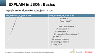 EXPLAIN in JSON: Basics
 mysql> set end_markers_in_json = on;
     end_markers_in_json = off                                                                                                  end_markers_in_json = on
                                              }                                                                                                             } /* table */
                                          }                                                                                                               } /* query_block */
                                      }                                                                                                               }
                                  ]                                                                                                                 ] /* query_specifications */
                              }                                                                                                                    } /* union_result */
                          }                                                                                                                       } /* query_block */
                      }                                                                                                                          } /* materialized_from_subquery */
                  }                                                                                                                        } /* table */
              }                                                                                                                          } /* grouping_operation */
          }                                                                                                                           } /* ordering_operation */
      }                                                                                                                             } /* query_block */



20    Copyright © 2012, Oracle and/or its affiliates. All rights reserved.   Insert Information Protection Policy Classification from Slide 12
 