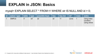 EXPLAIN in JSON: Basics
 mysql> EXPLAIN SELECT * FROM t1 WHERE str IS NULL AND id > 0;
     id          select type                            table                   type             possible keys                               key     key len   ref     rows   extra
     1            SIMPLE                                 t1                     ref              str                                          str    11        const   1      Using index
                                                                                                                                                                              condition;
                                                                                                                                                                              Using where




21       Copyright © 2012, Oracle and/or its affiliates. All rights reserved.    Insert Information Protection Policy Classification from Slide 12
 