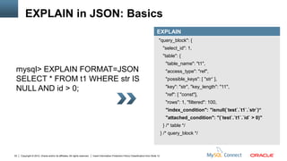 EXPLAIN in JSON: Basics
                                                                                                                                          EXPLAIN
                                                                                                                                            "query_block": {
                                                                                                                                                 "select_id": 1,
                                                                                                                                                 "table": {
                                                                                                                                                  "table_name": "t1",
 mysql> EXPLAIN FORMAT=JSON                                                                                                                       "access_type": "ref",
 SELECT * FROM t1 WHERE str IS                                                                                                                    "possible_keys": [ "str“ ],
                                                                                                                                                  "key": "str", "key_length": "11",
 NULL AND id > 0;
                                                                                                                                                  "ref": [ "const"],
                                                                                                                                                  "rows": 1, "filtered": 100,
                                                                                                                                                  "index_condition": "isnull(`test`.`t1`.`str`)“
                                                                                                                                                  "attached_condition": "(`test`.`t1`.`id` > 0)"
                                                                                                                                                 } /* table */
                                                                                                                                                } /* query_block */



22   Copyright © 2012, Oracle and/or its affiliates. All rights reserved.   Insert Information Protection Policy Classification from Slide 12
 