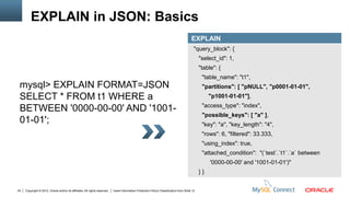 EXPLAIN in JSON: Basics
                                                                                                                                          EXPLAIN
                                                                                                                                            "query_block": {
                                                                                                                                                "select_id": 1,
                                                                                                                                                "table": {
                                                                                                                                                 "table_name": "t1",
 mysql> EXPLAIN FORMAT=JSON                                                                                                                      "partitions": [ "pNULL", "p0001-01-01",
 SELECT * FROM t1 WHERE a                                                                                                                            "p1001-01-01"],
                                                                                                                                                 "access_type": "index",
 BETWEEN '0000-00-00' AND '1001-
                                                                                                                                                 "possible_keys": [ "a" ],
 01-01';                                                                                                                                         "key": "a", "key_length": "4",
                                                                                                                                                 "rows": 6, "filtered": 33.333,
                                                                                                                                                 "using_index": true,
                                                                                                                                                 "attached_condition": "(`test`.`t1`.`a` between
                                                                                                                                                     '0000-00-00' and '1001-01-01')"
                                                                                                                                                }}


24   Copyright © 2012, Oracle and/or its affiliates. All rights reserved.   Insert Information Protection Policy Classification from Slide 12
 