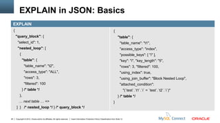 EXPLAIN in JSON: Basics
     EXPLAIN
     {                                                                                                                               {
         "query_block": {                                                                                                                  "table": {
           "select_id": 1,                                                                                                                   "table_name": "t1",
           "nested_loop": [                                                                                                                  "access_type": "index",
             {                                                                                                                               "possible_keys": [ "i" ],
                 "table": {                                                                                                                  "key": "i", "key_length": "5",
                   "table_name": "t2",                                                                                                       "rows": 3, "filtered": 100,
                   "access_type": "ALL",                                                                                                     "using_index": true,
                   "rows": 3,                                                                                                                "using_join_buffer": "Block Nested Loop",
                   "filtered": 100                                                                                                           "attached_condition":
                 } /* table */                                                                                                                      "(`test`.`t1`.`i` = `test`.`t2`.`i`)"
             },                                                                                                                            } /* table */
            … next table … =>                                                                                                        }
         ] } /* nested_loop */ } /* query_block */


26       Copyright © 2012, Oracle and/or its affiliates. All rights reserved.   Insert Information Protection Policy Classification from Slide 12
 