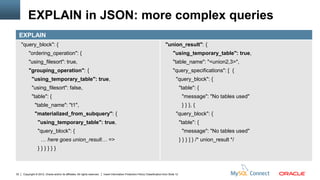 EXPLAIN in JSON: more complex queries
     EXPLAIN
     "query_block": {                                                                                                              "union_result": {
          "ordering_operation": {                                                                                                        "using_temporary_table": true,
          "using_filesort": true,                                                                                                        "table_name": "<union2,3>",
          "grouping_operation": {                                                                                                        "query_specifications": [ {
             "using_temporary_table": true,                                                                                                 "query_block": {
             "using_filesort": false,                                                                                                            "table": {
             "table": {                                                                                                                           "message": "No tables used"
                "table_name": "t1",                                                                                                               } } }, {
                "materialized_from_subquery": {                                                                                             "query_block": {
                  "using_temporary_table": true,                                                                                                 "table": {
                  "query_block": {                                                                                                                "message": "No tables used"
                     … here goes union_result… =>                                                                                                } } } ] } /* union_result */
                  }}}}}}



32    Copyright © 2012, Oracle and/or its affiliates. All rights reserved.   Insert Information Protection Policy Classification from Slide 12
 