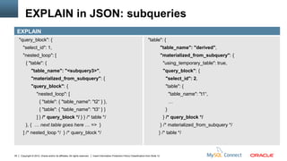 EXPLAIN in JSON: subqueries
     EXPLAIN
     "query_block": {                                                                                                             "table": {
        "select_id": 1,                                                                                                                          "table_name": "derived",
        "nested_loop": [                                                                                                                         "materialized_from_subquery": {
          { "table": {                                                                                                                            "using_temporary_table": true,
                "table_name": "<subquery3>",                                                                                                      "query_block": {
                "materialized_from_subquery": {                                                                                                    "select_id": 2,
                "query_block": {                                                                                                                   "table": {
                     "nested_loop": [                                                                                                                  "table_name": "t1“,
                        { "table": { "table_name": "t2“ } },                                                                                           …
                        { "table": { "table_name": "t3“ } }                                                                                        }
                     ] } /* query_block */ } } /* table */                                                                                        } /* query_block */
          }, { … next table goes here … => }                                                                                                     } /* materialized_from_subquery */
        ] /* nested_loop */ } /* query_block */                                                                                              } /* table */



35    Copyright © 2012, Oracle and/or its affiliates. All rights reserved.   Insert Information Protection Policy Classification from Slide 12
 