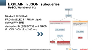 EXPLAIN in JSON: subqueries
         MySQL Workbench 5.2


 SELECT derived.vc
 FROM (SELECT * FROM t1) AS
 derived WHERE
 derived.vc IN (SELECT t2.vc1 FROM
 t2 JOIN t3 ON t2.vc2=t3.vc);




36   Copyright © 2012, Oracle and/or its affiliates. All rights reserved.   Insert Information Protection Policy Classification from Slide 12
 