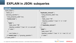 EXPLAIN in JSON: subqueries
     EXPLAIN
     "query_block": {                                                                                                             {
        "select_id": 1,                                                                                                               "duplicates_removal": {
        "grouping_operation": {                                                                                                           "using_temporary_table": true,
          "using_temporary_table": true,                                                                                                  "table": {
          "nested_loop": [                                                                                                                   "table_name": "t1",
             {                                                                                                                               "attached_condition": "(`test`.`t1`.`b` <> 30)"
                 "table": {                                                                                                               } /* table */
                  "table_name": "t2",                                                                                                   } /* duplicates_removal */
                  "attached_condition": "(`test`.`t2`.`a` is not null)"                                                               }, {
                 } /* table */                                                                                                          "table": {
             },                                                                                                                           "table_name": "t1",
             … next 2 tables => …                                                                                                         "attached_condition": "(`test`.`t1`.`b` = `test`.`t2`.`a`)"
          ] /* nested_loop */ } /* grouping_operation */                                                                                  } /* table */
     } /* query_block */                                                                                                              }


38    Copyright © 2012, Oracle and/or its affiliates. All rights reserved.   Insert Information Protection Policy Classification from Slide 12
 