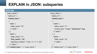 EXPLAIN in JSON: subqueries
     EXPLAIN
     "query_block": {                                                                                                              "query_block": {
        "select_id": 1,                                                                                                               "select_id": 1,
        "nested_loop": [                                                                                                              "nested_loop": [
          {                                                                                                                              {
              "table": {                                                                                                                     "table": {
                "table_name": "t2",                                                                                                              "table_name": "t1",
              } /* table */                                                                                                                      "access_type": "range", "loosescan": true,
          }, {                                                                                                                               } /* table */
              "table": {                                                                                                                 }, {
                "table_name": "t1",                                                                                                          "table": {
                "first_match": "t2",                                                                                                             "table_name": "t2",
                "attached_condition": "(`test`.`t1`.`b` <> 30)"                                                                              } /* table */
              } /* table */                                                                                                              }
     } ] /* nested_loop */ } /* query_block */                                                                                        ] /* nested_loop */ } /* query_block */


40    Copyright © 2012, Oracle and/or its affiliates. All rights reserved.   Insert Information Protection Policy Classification from Slide 12
 