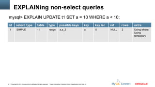 EXPLAINing non-select queries
 mysql> EXPLAIN UPDATE t1 SET a = 10 WHERE a < 10;
     id          select type                            table                   type            possible keys                               key     key len   ref    rows   extra
     1            SIMPLE                                 t1                     range           a,a_2                                        a      5         NULL   2      Using where;
                                                                                                                                                                            Using
                                                                                                                                                                            temporary




43       Copyright © 2012, Oracle and/or its affiliates. All rights reserved.   Insert Information Protection Policy Classification from Slide 12
 