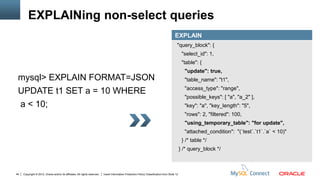 EXPLAINing non-select queries
                                                                                                                                          EXPLAIN
                                                                                                                                            "query_block": {
                                                                                                                                                 "select_id": 1,
                                                                                                                                                 "table": {
                                                                                                                                                  "update": true,
 mysql> EXPLAIN FORMAT=JSON                                                                                                                       "table_name": "t1",
                                                                                                                                                  "access_type": "range",
 UPDATE t1 SET a = 10 WHERE
                                                                                                                                                  "possible_keys": [ "a", "a_2" ],
 a < 10;                                                                                                                                          "key": "a", "key_length": "5",
                                                                                                                                                  "rows": 2, "filtered": 100,
                                                                                                                                                  "using_temporary_table": "for update",
                                                                                                                                                  "attached_condition": "(`test`.`t1`.`a` < 10)"
                                                                                                                                                 } /* table */
                                                                                                                                                } /* query_block */



44   Copyright © 2012, Oracle and/or its affiliates. All rights reserved.   Insert Information Protection Policy Classification from Slide 12
 