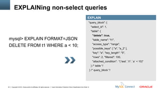 EXPLAINing non-select queries
                                                                                                                                          EXPLAIN
                                                                                                                                            "query_block": {
                                                                                                                                                 "select_id": 1,
                                                                                                                                                 "table": {
                                                                                                                                                  "delete": true,
 mysql> EXPLAIN FORMAT=JSON                                                                                                                       "table_name": "t1",
                                                                                                                                                  "access_type": "range",
 DELETE FROM t1 WHERE a < 10;
                                                                                                                                                  "possible_keys": [ "a", "a_2“ ],
                                                                                                                                                  "key": "a", "key_length": "5",
                                                                                                                                                  "rows": 2, "filtered": 100,
                                                                                                                                                  "attached_condition": "(`test`.`t1`.`a` < 10)"
                                                                                                                                                 } /* table */
                                                                                                                                                } /* query_block */




45   Copyright © 2012, Oracle and/or its affiliates. All rights reserved.   Insert Information Protection Policy Classification from Slide 12
 