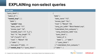 EXPLAINing non-select queries
     EXPLAIN
      "query_block": {                                                                                                                   {
        "select_id": 1,                                                                                                                      "table": {
        "nested_loop": [ {                                                                                                                       "table_name": "t12",
             "table": {                                                                                                                          "access_type": "ALL",
                "update": true,                                                                                                                  "rows": 3, "filtered": 100,
                "table_name": "t11",                                                                                                             "using_join_buffer": "Block Nested Loop",
                "access_type": "ref",                                                                                                            "materialized_from_subquery": {
                "possible_keys": [ "a", "a_2“ ],                                                                                                  "using_temporary_table": true,
                "key": "a", "key_length": "5",                                                                                                    "query_block": {
                "ref": ["const"] /* ref */,                                                                                                        "select_id": 2,
                "rows": 1, "filtered": 100                                                                                                         "table": { … } /* table */
             } /* table */ },                                                                                                                     } /* query_block */
          … here goes                  2nd    table…=>                                                                                           } /* materialized_from_subquery */
        ] /* nested_loop */ } /* query_block */                                                                                              } /* table */ }


47    Copyright © 2012, Oracle and/or its affiliates. All rights reserved.   Insert Information Protection Policy Classification from Slide 12
 