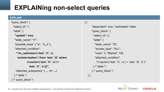 EXPLAINing non-select queries
     EXPLAIN
     "query_block": {                                                                                                              [{
        "select_id": 1,                                                                                                                          "dependent": true, "cacheable": false,
        "table": {                                                                                                                               "query_block": {
          "update": true,                                                                                                                         "select_id": 2,
          "table_name": "t1",                                                                                                                     "table": {
          "possible_keys": [ "a", "a_2“ ],                                                                                                         "table_name": "t2",
          "attached_condition":                                                                                                                    "access_type": "ALL",
             "<in_optimizer>(`test`.`t1`.`a`,                                                                                                      "rows": 3, "filtered": 100,
              <exists>(select 1 from `test`.`t2` where                                                                                             "attached_condition":
                                (<cache>(`test`.`t1`.`a`) =                                                                                          "(<cache>(`test`.`t1`.`a`) = `test`.`t2`.`b`)"
                                  `test`.`t1`.`a`)))",                                                                                            } /* table */
            "attached_subqueries": [ … => …]                                                                                                     } /* query_block */
         } /* table */                                                                                                                  }]
      } /* query_block */


49    Copyright © 2012, Oracle and/or its affiliates. All rights reserved.   Insert Information Protection Policy Classification from Slide 12
 