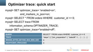 Optimizer trace: quick start
mysql> SET optimizer_trace= “enabled=on“,
             end_markers_in_json=on;
mysql> SELECT * FROM orders WHERE customer_id <> 6;
mysql> SELECT trace FROM
   information_schema.OPTIMIZER_TRACE;
mysql> SET optimizer_trace="enabled=off";
    QUERY                                                                                                         SELECT * FROM orders WHERE customer_id <> 6
    TRACE                                                                                                          “steps”: [ { "join_preparation": { "select#": 1,… } … } …]
    MISSING_BYTES_BEYOND_MAX_MEM_SIZE                                                                              0
    INSUFFICIENT_PRIVILEGES                                                                                        0


6    Copyright © 2012, Oracle and/or its affiliates. All rights reserved.   Insert Information Protection Policy Classification from Slide 12
 