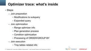 Optimizer trace: what’s inside
 Steps
         – Join preparation
                       Modifications to subquery
                       Expanded query
         – Join optimization
                       Range optimizer info
                       Plan generation process
                       Condition optimization
                       Processing of ORDER/GROUP BY
         – Join execution
                       Tmp tables related info
7   Copyright © 2012, Oracle and/or its affiliates. All rights reserved.   Insert Information Protection Policy Classification from Slide 12
 