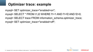 Optimizer trace: example
mysql> SET optimizer_trace="enabled=on";
mysql> SELECT * FROM t1,t2 WHERE f1=1 AND f1=f2 AND f2>0;
mysql> SELECT trace FROM information_schema.optimizer_trace;
mysql> SET optimizer_trace="enabled=off";




8   Copyright © 2012, Oracle and/or its affiliates. All rights reserved.   Insert Information Protection Policy Classification from Slide 12
 