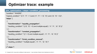Optimizer trace: example
    join_optimization / steps / condition_processing
    "condition": "WHERE",
    "original_condition": "((`t1`.`f1` = 1) and (`t1`.`f1` = `t2`.`f2`) and (`t2`.`f2` > 0))",
    "steps": [
     {
         "transformation": "equality_propagation",
         "resulting_condition": "((`t2`.`f2` > 0) and multiple equal(1, `t1`.`f1`, `t2`.`f2`))"
     }, {
         "transformation": "constant_propagation",
         "resulting_condition": "((1 > 0) and multiple equal(1, `t1`.`f1`, `t2`.`f2`))"
     }, {
         "transformation": "trivial_condition_removal",
         "resulting_condition": "multiple equal(1, `t1`.`f1`, `t2`.`f2`)"
     }
    ] /* steps */


9    Copyright © 2012, Oracle and/or its affiliates. All rights reserved.   Insert Information Protection Policy Classification from Slide 12
 
