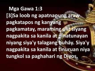Mga Gawa 1:3
[3]Sa loob ng apatnapung araw
pagkatapos ng kanyang
pagkamatay, maraming ulit siyang
nagpakita sa kanila at pinatunayan
niyang siya'y talagang buháy. Siya'y
nagpakita sa kanila at tinuruan niya
tungkol sa paghahari ng Diyos.
 