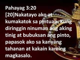 Pahayag 3:20
[20]Nakatayo ako at
kumakatok sa pintuan. Kung
diringgin ninuman ang aking
tinig at bubuksan ang pinto,
papasok ako sa kanyang
tahanan at kakain kaming
magkasalo.
 