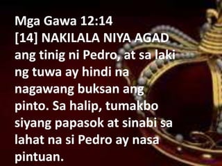 Mga Gawa 12:14
[14] NAKILALA NIYA AGAD
ang tinig ni Pedro, at sa laki
ng tuwa ay hindi na
nagawang buksan ang
pinto. Sa halip, tumakbo
siyang papasok at sinabi sa
lahat na si Pedro ay nasa
pintuan.
 