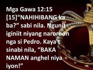 Mga Gawa 12:15
[15]“NAHIHIBANG ka
ba?” sabi nila. Ngunit
iginiit niyang naroroon
nga si Pedro. Kaya't
sinabi nila, “BAKA
NAMAN anghel niya
iyon!”
 