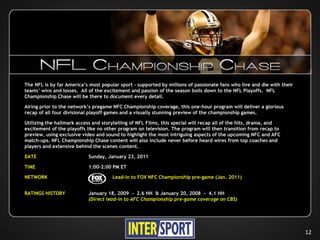 The NFL is by far America’s most popular sport – supported by millions of passionate fans who live and die with their
teams’ wins and losses. All of the excitement and passion of the season boils down to the NFL Playoffs. NFL
Championship Chase will be there to document every detail.

Airing prior to the network’s pregame NFC Championship coverage, this one-hour program will deliver a glorious
recap of all four divisional playoff games and a visually stunning preview of the championship games.

Utilizing the hallmark access and storytelling of NFL Films, this special will recap all of the hits, drama, and
excitement of the playoffs like no other program on television. The program will then transition from recap to
preview, using exclusive video and sound to highlight the most intriguing aspects of the upcoming NFC and AFC
match-ups. NFL Championship Chase content will also include never before heard wires from top coaches and
players and extensive behind the scenes content.

DATE                        Sunday, January 23, 2011

TIME                        1:00–2:00 PM ET

NETWORK                               Lead-in to FOX NFC Championship pre-game (Jan. 2011)


RATINGS HISTORY             January 18, 2009 - 2.6 HH & January 20, 2008 - 4.1 HH
                            (Direct lead-in to AFC Championship pre-game coverage on CBS)




                                                                                                                        12
 