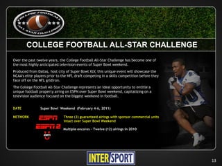 COLLEGE FOOTBALL ALL-STAR CHALLENGE
Over the past twelve years, the College Football All-Star Challenge has become one of
the most highly anticipated television events of Super Bowl weekend.
Produced from Dallas, host city of Super Bowl XLV, this unique event will showcase the
NCAA's elite players prior to the NFL draft competing in a skills competition before they
face off on the NFL gridiron.
The College Football All-Star Challenge represents an ideal opportunity to entitle a
unique football property airing on ESPN over Super Bowl weekend, capitalizing on a
television audience focused on the biggest weekend in football.


DATE            Super Bowl Weekend (February 4-6, 2011)

NETWORK                       Three (3) guaranteed airings with sponsor commercial units
                              intact over Super Bowl Weekend

                              Multiple encores – Twelve (12) airings in 2010




                                                                                            13
 