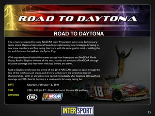 ROAD TO DAYTONA
It is a mantra repeated by every NASCAR team: Preparation wins races. Each January,
teams attack Daytona International Speedway, implementing new strategies, breaking in
new crew members, and fine tuning their cars, with the same goal in mind – building the
car and the team that will win the Sprint Cup.

With unprecedented behind-the-scenes access from Intersport and NASCAR Media
Group, Road to Daytona delivers all the sites, sounds and emotion of NASCAR through
exclusive coverage and interviews with top drivers and crews.

Road to Daytona celebrates the arrival of the 2011 NASCAR season as seen through the
lens of the mechanics, pit crews, and drivers as they turn the wrenches that win
championships. With an attractive time period immediately after Daytona 500 qualifying
coverage on FOX, Road to Daytona is a must-watch for every racing fan.

DATE              Saturday, February 12, 2011

TIME              4:00 - 5:00 pm ET - Direct lead out of Daytona 500 qualifying
NETWORK




                                                                                          15
 