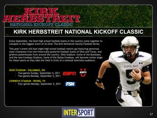 KIRK HERBSTREIT NATIONAL KICKOFF CLASSIC
Every September, the best high school football teams in the country come together to
compete in the biggest event of its kind: The Kirk Herbstreit Varsity Football Series.

This year’s event will host eight high school football match-ups featuring perennial
state champions from the historically powerful football states of Ohio and Texas, and
gridiron powerhouses from around the country. Ohio Stadium, home of the Buckeyes,
and the new Cowboys Stadium, home of the Dallas Cowboys, will become center stage
for these teams as they take the field in front of a national television audience.



OHIO STADIUM – COLUMBUS, OH
    › Two games Sunday, September 4, 2011
    › Two games Monday, September 5, 2011

COWBOYS STADIUM – IRVING, TX
   › Four games Monday, September 5, 2011




                                                                                         17
 