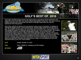 GOLF’S BEST OF 2010
Golf’s Best of 2010 will give viewers the opportunity to experience all the excitement and
pageantry of the entire PGA Tour season without leaving their living room. This year-in-review
program will pack all of the emotion and drama of the golf season that was into one
spectacular hour-long special.

Golf's Best of 2010 will deliver the most dynamic season recap on television. In addition to
reliving the biggest stories, clutch performances, and best Major moments from the year in
golf, the program will also take a fun and unique look at the PGA Tour. From profiles of the
most gregarious golfers to clubhouse stories that you won’t find on SportsCenter, the program
will bring the season to life through unforgettable footage, exclusive interviews, and
entertaining original segments. Unlike most predictable golf programs, viewers will actually
influence the content and tone of this interactive television special. Golf’s Best of 2010 Tour
will host events at PGA Tournaments throughout the season, allowing fans to voice their
opinions. Footage captured at these lively events will form the backdrop for the television
special and give golf enthusiasts the opportunity to weigh in on everything from the most
impressive feats to the Tour’s best dressed.

DATE                Sunday, October 31, 2010

TIME                5:00 - 6:00PM ET – leading out of NFL football

NETWORK




                                                                                                  19
 