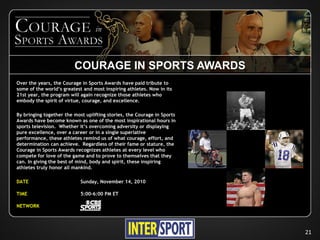 COURAGE IN SPORTS AWARDS
Over the years, the Courage in Sports Awards have paid tribute to
some of the world’s greatest and most inspiring athletes. Now in its
21st year, the program will again recognize those athletes who
embody the spirit of virtue, courage, and excellence.

By bringing together the most uplifting stories, the Courage in Sports
Awards have become known as one of the most inspirational hours in
sports television. Whether it’s overcoming adversity or displaying
pure excellence, over a career or in a single superlative
performance, these athletes remind us of what courage, effort, and
determination can achieve. Regardless of their fame or stature, the
Courage in Sports Awards recognizes athletes at every level who
compete for love of the game and to prove to themselves that they
can. In giving the best of mind, body and spirit, these inspiring
athletes truly honor all mankind.

DATE                        Sunday, November 14, 2010

TIME                        5:00-6:00 PM ET

NETWORK




                                                                         21
 