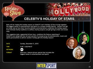 CELEBTV’S HOLIDAY OF STARS
Bells will be ringing this holiday season as CelebTV.com’s Holiday of Stars brings together
the biggest names in entertainment and sports in a unique holiday special. Viewers will get
an inside look at how their favorite athletes and entertainers celebrate the holiday season –
from intimate family traditions to selfless charity projects and gift giving to their own loved
ones.

This magazine style, segmented driven hour, combines the feature reporting of
CelebTV.com along with the wit and warmth of a broad array of entertainment, music and
sports personalities to deliver another holiday gift this Holiday Season!



DATE                 Sunday, December 5, 2010

TIME                 5:00 - 6:00 PM ET

NETWORK

FORMAT               One-hour, feature-driven special that includes the
                     biggest names in entertainment and sports




                                                                                                  22
 