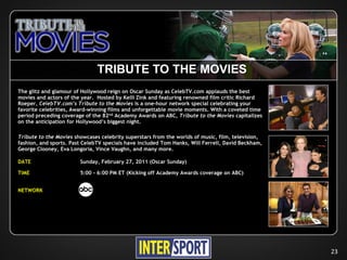 TRIBUTE TO THE MOVIES
The glitz and glamour of Hollywood reign on Oscar Sunday as CelebTV.com applauds the best
movies and actors of the year. Hosted by Kelli Zink and featuring renowned film critic Richard
Roeper, CelebTV.com’s Tribute to the Movies is a one-hour network special celebrating your
favorite celebrities, Award-winning films and unforgettable movie moments. With a coveted time
period preceding coverage of the 82nd Academy Awards on ABC, Tribute to the Movies capitalizes
on the anticipation for Hollywood’s biggest night.

Tribute to the Movies showcases celebrity superstars from the worlds of music, film, television,
fashion, and sports. Past CelebTV specials have included Tom Hanks, Will Ferrell, David Beckham,
George Clooney, Eva Longoria, Vince Vaughn, and many more.

DATE                    Sunday, February 27, 2011 (Oscar Sunday)

TIME                    5:00 - 6:00 PM ET (Kicking off Academy Awards coverage on ABC)


NETWORK




                                                                                                   23
 