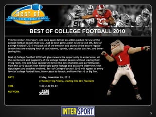 BEST OF COLLEGE FOOTBALL 2010
This November, Intersport, will once again deliver an action-packed review of the
college football season that was. Just as bowl game action is set to kick off, Best of
College Football 2010 will pack all of the emotion and drama of the entire regular
season into one exciting hour of touchdowns, upsets, spectacular catches, and bone-
jarring hits.

Best of College Football 2010 will give viewers the opportunity to experience all
the excitement and pageantry of the college football season without leaving their
living room. The one-hour special will relive the best moments and performances
from the 2010 season with memorable game footage and exclusive interviews with
top players and coaches involved. Best of College Football 2010 will appeal to every
level of college football fans, from casual to fanatic and from Pac-10 to Big Ten.

DATE                        Friday, November 26, 2010
                            (Thanksgiving Friday, leading into SEC football)

TIME                        1:30-2:30 PM ET

NETWORK




                                                                                         5
 