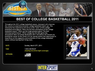 BEST OF COLLEGE BASKETBALL 2011
Throughout the 2011 college basketball season, Intersport will crisscross
the country to experience premier college basketball match ups. This
interactive fan experience will serve as the "voice" of this college
basketball extravaganza. What was the best atmosphere of the college
basketball season? What was the single greatest game? The best
individual performance? Which college has the best game-day
atmosphere? Best of College Basketball 2011 will deliver the answers by
putting the viewer at the center of it all, giving viewers the opportunity to
experience all the pageantry and excitement of the college basketball
season without leaving their living room.


 DATE                        Sunday, March 27th, 2011

 TIME                        1:00-2:00 PM ET
                             (leading into Elite Eight coverage)

 NETWORK




                                                                                6
 