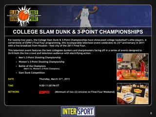 COLLEGE SLAM DUNK & 3-POINT CHAMPIONSHIPS
For twenty-two years, the College Slam Dunk & 3-Point Championships have showcased college basketball’s elite players. A
cornerstone of ESPN’s Final Four programming, this incomparable television event celebrates its 23 rd anniversary in 2011
with a live broadcast from Houston – host city of the 2011 Final Four.
This television event features the best collegiate dunkers and sharpshooters facing off in a series of events designed to
thrill both the live crowd and television audience with electrifying action:
          Men’s 3-Point Shooting Championship
          Women’s 3-Point Shooting Championship
          Battle of the Champions
               (Men's vs. Women's 3-Point Champions)

          Slam Dunk Competition

DATE                           Thursday, March 31st, 2011

TIME                           9:00-11:00 PM ET

NETWORK                                        (Minimum of two (2) encores on Final Four Weekend)




                                                                                                                            8
 