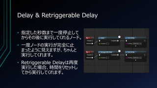 Delay & Retriggerable Delay
• 指定した秒数まで一度停止して
からその後に実行してくれるノード。
• 一度ノードの実行が完全に止
まったように見えますが、ちゃんと
実行してくれます。
• Retriggerable ...