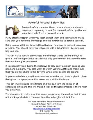 Powerful Personal Safety Tips
               Personal safety is a must these days and more and more
               people are beginning to look for personal safety tips that can
               keep them safe from a personal attack.

Many attacks happen when you least expect them and you want to make
sure that you have the knowledge and the awareness to defend yourself.

Being safe at all times is something that can help you to prevent becoming
a victim. You should never travel places with a lot of items like shopping
bags on you.

This can make you an easy target and the bags alone can be enough to
give a thief an opportunity to steal not only your money, but also the items
that you have just purchased.

It is especially true during the holidays to only carry as much cash as you
need and no more. You also want to watch visiting ATM’s and make sure
that you do this chore in the daytime when other people are around.

If you travel often you will want to make sure that you have a plan in place
that gives the appearance that someone is still in the home.

This can involve using light timers and this can turn the lights on at
scheduled times and this will make it look as though someone is there when
you are away.

You also need to make sure that someone picks up the mail so that it does
not stack up which is a common item that a burglar will look for.

                     For More Information About Personal Safty
                         Contact Us Today At:301-678-9122
                              Or Visit Our Website At:
                          http://www.bluelineguards.com
                                   Or E-mail Us At:
                             bluelineguards@gmail.com
 