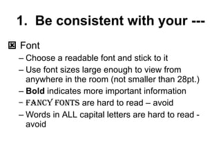 1. Be consistent with your --- Font Choose a readable font and stick to it Use font sizes large enough to view from anywhere in the room (not smaller than 28pt.) Bold indicates more important information Fancy fonts are hard to read – avoid Words in ALL capital letters are hard to read - avoid