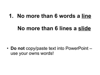 No more than 6 words a line No more than 6 lines a slide Do not copy/paste text into PowerPoint – use your owns words!