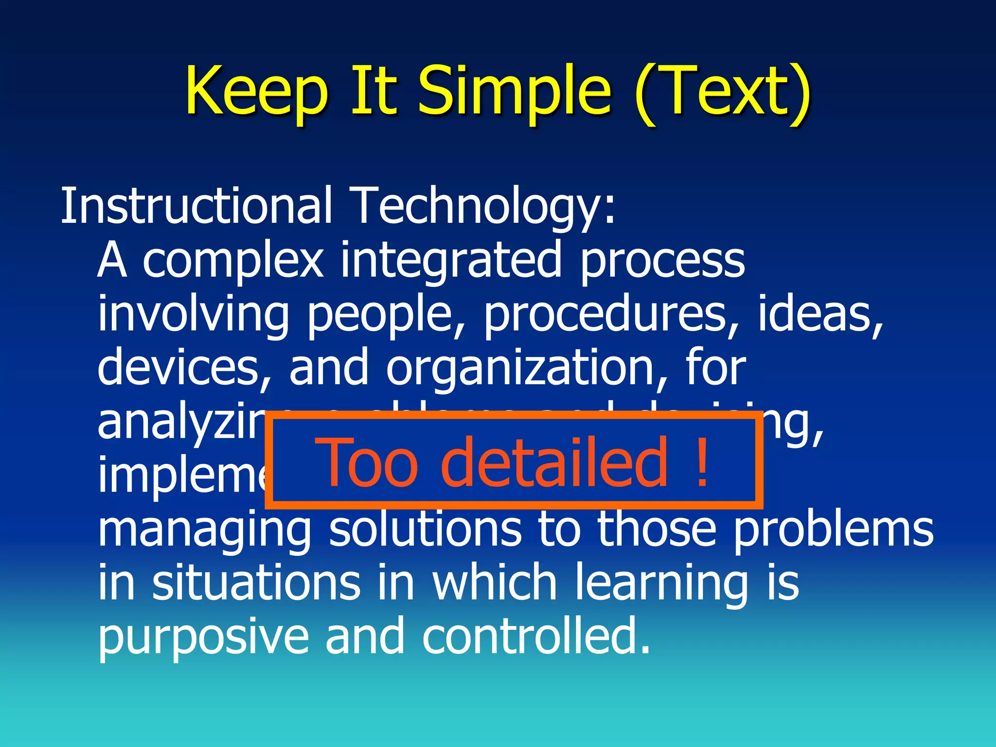 Keep It Simple (Text)
Instructional Technology:
  A complex integrated process
  involving people, procedures, ideas,
  devices, and organization, for
  analyzing problems and devising,
             Too detailed !
  implementing, evaluating, and
  managing solutions to those problems
  in situations in which learning is
  purposive and controlled.
 